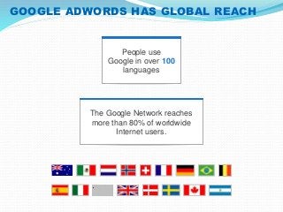 GOOGLE ADWORDS HAS GLOBAL REACH 
People use 
Google in over 100 
languages 
The Google Network reaches 
more than 80% of worldwide 
Internet users. 
 