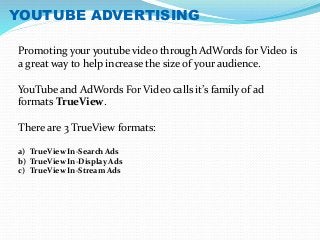 YOUTUBE ADVERTISING 
Promoting your youtube video through AdWords for Video is 
a great way to help increase the size of your audience. 
YouTube and AdWords For Video calls it’s family of ad 
formats TrueView. 
There are 3 TrueView formats: 
a) TrueView In-Search Ads 
b) TrueView In-Display Ads 
c) TrueView In-Stream Ads 
 