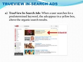 TRUEVIEW IN-SEARCH ADS 
a) TrueView In-Search Ads: When a user searches for a 
predetermined keyword, the ads appear in a yellow box, 
above the organic search results. 
 