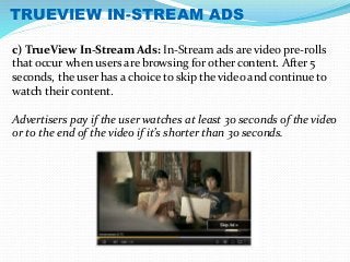 TRUEVIEW IN-STREAM ADS 
c) TrueView In-Stream Ads: In-Stream ads are video pre-rolls 
that occur when users are browsing for other content. After 5 
seconds, the user has a choice to skip the video and continue to 
watch their content. 
Advertisers pay if the user watches at least 30 seconds of the video 
or to the end of the video if it’s shorter than 30 seconds. 
 