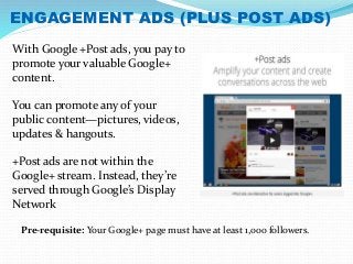 ENGAGEMENT ADS (PLUS POST ADS) 
With Google +Post ads, you pay to 
promote your valuable Google+ 
content. 
You can promote any of your 
public content—pictures, videos, 
updates & hangouts. 
+Post ads are not within the 
Google+ stream. Instead, they’re 
served through Google’s Display 
Network 
Pre-requisite: Your Google+ page must have at least 1,000 followers. 
 