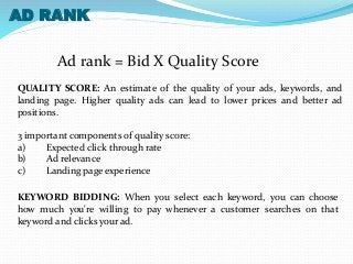 AD RANK 
Ad rank = Bid X Quality Score 
QUALITY SCORE: An estimate of the quality of your ads, keywords, and 
landing page. Higher quality ads can lead to lower prices and better ad 
positions. 
3 important components of quality score: 
a) Expected click through rate 
b) Ad relevance 
c) Landing page experience 
KEYWORD BIDDING: When you select each keyword, you can choose 
how much you're willing to pay whenever a customer searches on that 
keyword and clicks your ad. 
 