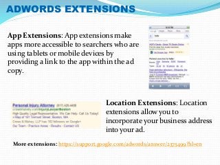 ADWORDS EXTENSIONS 
App Extensions: App extensions make 
apps more accessible to searchers who are 
using tablets or mobile devices by 
providing a link to the app within the ad 
copy. 
Location Extensions: Location 
extensions allow you to 
incorporate your business address 
into your ad. 
More extensions: https://support.google.com/adwords/answer/2375499?hl=en 
 