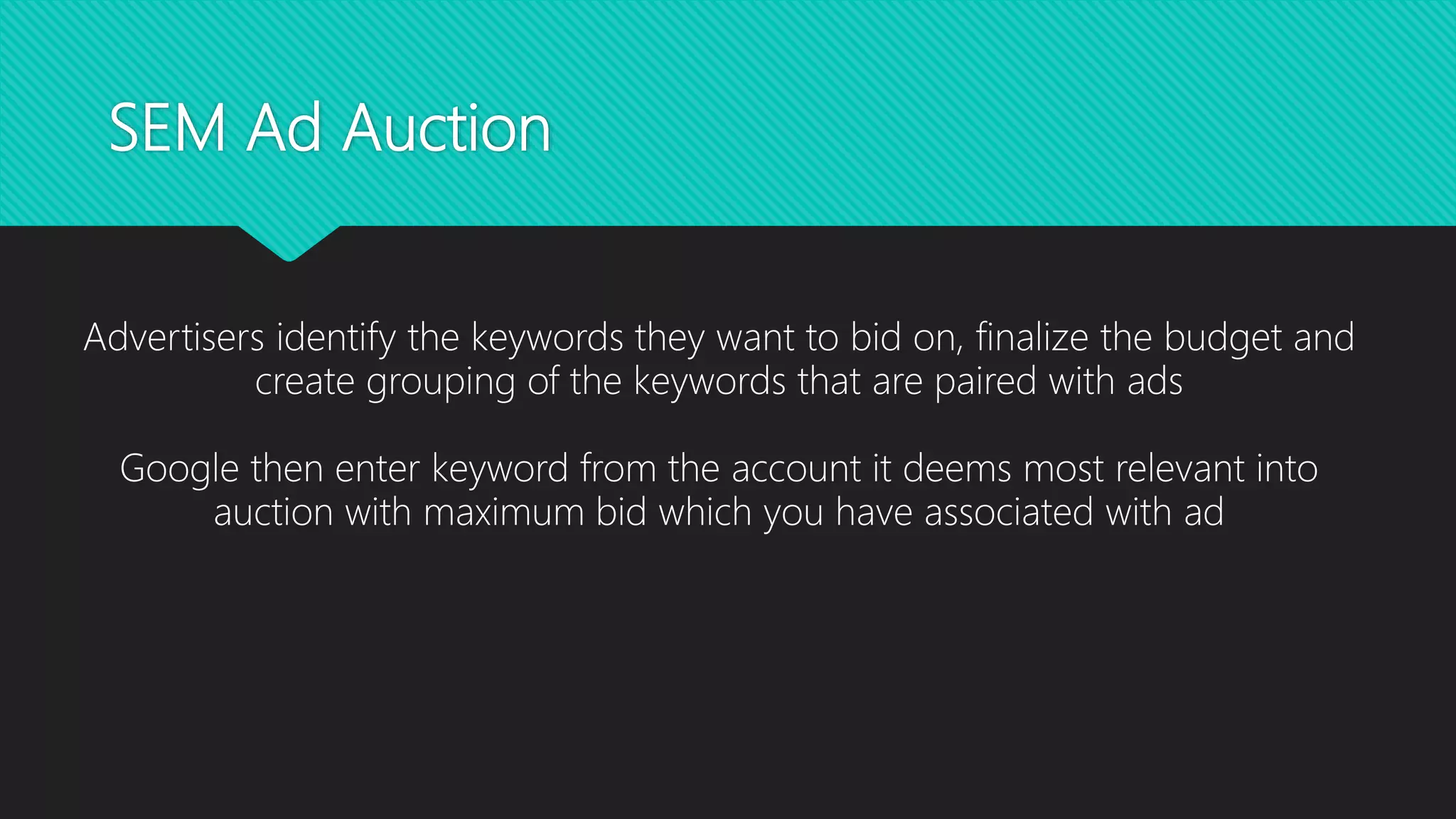 SEM Ad Auction
Advertisers identify the keywords they want to bid on, finalize the budget and
create grouping of the keywords that are paired with ads
Google then enter keyword from the account it deems most relevant into
auction with maximum bid which you have associated with ad
 