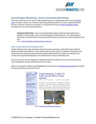 Search Engine Marketing – part2: Contextual Advertising
This is the second part of our Search Engine Marketing series. Following last week article on Pay per
click, this week, I will go over contextual advertising, explaining what it is, how it could benefit your
business and share a few tips on to make it a successful piece of your online marketing strategy.
As always, let’s start with a quick definition:


        Contextual advertising is a form of targeted advertising for advertisements appearing on
        websites or other media, such as content displayed in mobile browsers. The advertisements
        themselves are selected and served by automated systems based on the content displayed to the
        user.
        Source: http://en.wikipedia.org/wiki/Contextual_advertising


How contextual advertising works
Google AdSense is the major contextual advertising service providers, along with Yahoo! Publisher
Network and Microsoft adCenter. These systems will scan the content of a website and based on the
keywords found, will provide advertisements geared towards what the visitors are viewing. These
context ads are generally displayed on the website itself, in pop-up/ flash/Ajax ads.

Of course, the ads are only displayed on websites that have installed the service provider JavaScript
code, enabling the relevant advertisements to be shown.

Below is an example of AdSense ads (highlighted in blue) found on Canadian Finance Blog (great website
for those interested in personal finance)




                                      Source: http://www.canadianfinanceblog.com




© 2009-2010 Loic Jeanjean, on behalf of AdvisorWebsites.com
 