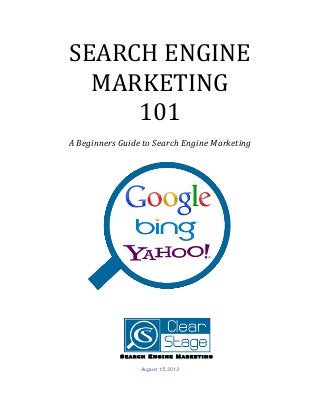 SEARCH	
  ENGINE	
  
MARKETING	
  
101	
  
	
  
A	
  Beginners	
  Guide	
  to	
  Search	
  Engine	
  Marketing	
  
	
  
	
  
	
  
	
  
	
  
	
  	
  	
  	
  	
  	
  	
  	
  	
  	
  	
  	
  	
  	
  	
  	
  	
  	
  	
  	
  	
  	
  	
  	
  	
  	
  	
  	
  	
  	
  	
  	
  	
  	
  	
  	
  	
  	
  	
  	
  	
  	
  	
  	
  	
  	
  	
  	
  	
  	
  	
  	
  	
  	
  	
  	
  	
  	
  	
  	
  	
  	
  	
  	
  	
  	
  	
  	
  	
  	
  	
  	
  	
  	
  	
  	
  	
  	
  	
  	
  	
  	
  	
  	
  	
  	
  	
  	
  	
  	
  	
  	
  	
  
Search Engine Marketing
August 15, 2013
 