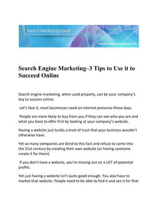  




                                                                              

 

 


Search Engine Marketing–3 Tips to Use it to
Succeed Online
 

Search engine marketing, when used properly, can be your company’s 
key to success online. 

 Let’s face it, most businesses need an internet presence these days. 

 People are more likely to buy from you if they can see who you are and 
what you have to offer first by looking at your company’s website.  

Having a website just builds a level of trust that your business wouldn’t 
otherwise have.  

Yet so many companies are blind to this fact and refuse to come into 
the 21st century by creating their own website (or having someone 
create it for them). 

 If you don’t have a website, you’re missing out on a LOT of potential 
profits. 

Yet just having a website isn’t quite good enough. You also have to 
market that website. People need to be able to find it and see it for that 
 