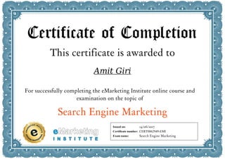 Certificate of Completion
This certificate is awarded to
Amit Giri
For successfully completing the eMarketing Institute online course and
examination on the topic of
Search Engine Marketing
Issued on:
Certificate number:
Exam name:
14/06/2017
CERT0062949-EMI
Search Engine Marketing
 