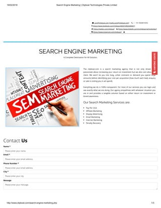 19/02/2018 Search Engine Marketing | Clipboat Technologies Private Limited
http://www.clipboat.com/search-engine-marketing.php 1/3
 care@clipboat.com (mailto:care@clipboat.com)    +91-9560819555
 (https://www.facebook.com/Clipboat-802072903328367/)
 (https://twitter.com/clipboat)  (https://www.linkedin.com/in/clipboat-technologies/)
 (https://www.instagram.com/clipboat/) 
SEARCH ENGINE MARKETING
A Complete Destination for All Solution.
The clipboat.com is a search marketing agency that is not only driven and
passionate about increasing your return on investment but we also care about the
client. We won’t tie you into long, unfair contracts or demand you spend large
amounts before identifying your cost per acquisition (how much each lead, enquiry
or sale is costing you in ad spend).
Everything we do is 100% transparent. For most of our services you can login and
see exactly what we are doing. Our agency empathises with whatever situation you
are in and provides a tangible solution based on either return on investment or
brand awareness.
Our Search Marketing Services are:
Pay Per Click
A liate Marketing
Display Advertising
Email Marketing
Internet Marketing
Penalty Recovery
Contact Us
Name *
Please enter your name.
Email *
Please enter your email address.
Phone Number *
Please enter your email address.
City *
Please enter your city.
Message
Please enter your message.
 