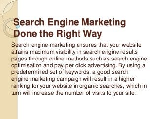 Search Engine Marketing
Done the Right Way
Search engine marketing ensures that your website
attains maximum visibility in search engine results
pages through online methods such as search engine
optimisation and pay per click advertising. By using a
predetermined set of keywords, a good search
engine marketing campaign will result in a higher
ranking for your website in organic searches, which in
turn will increase the number of visits to your site.
 