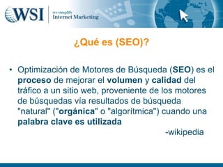 ¿Qué es (SEO)?

• Optimización de Motores de Búsqueda (SEO) es el
  proceso de mejorar el volumen y calidad del
  tráfico a un sitio web, proveniente de los motores
  de búsquedas vía resultados de búsqueda
  "natural" ("orgánica" o "algorítmica") cuando una
  palabra clave es utilizada
                                          -wikipedia
 