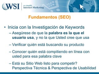 Fundamentos (SEO)

• Inicia con la Investigación de Keywords
  – Asegúrese de que la palabra es la que el
    usuario usa, y no la que Usted cree que usa
  – Verificar quién está buscando su producto
  – Conocer quién está compitiendo en línea con
    usted para esa palabra clave
  – Está su Sitio Web listo para competir?
    Perspectiva Técnica & Perspectiva de Usabilidad
 