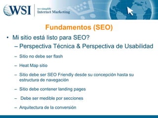 Fundamentos (SEO)
• Mi sitio está listo para SEO?
  – Perspectiva Técnica & Perspectiva de Usabilidad
  – Sitio no debe ser flash

  – Heat Map sitio

  – Sitio debe ser SEO Friendly desde su concepción hasta su
    estructura de navegación

  – Sitio debe contener landing pages

  – Debe ser medible por secciones

  – Arquitectura de la conversión
 