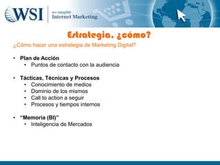 Estrategia, ¿cómo?
¿Cómo hacer una estrategia de Marketing Digital?

• Plan de Acción
   • Puntos de contacto con la audiencia

• Tácticas, Técnicas y Procesos
   • Conocimiento de medios
   • Dominio de los mismos
   • Call to action a seguir
   • Procesos y tiempos internos

• “Memoria (BI)”
   • Inteligencia de Mercados
 