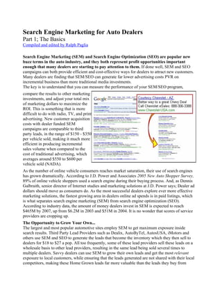 Search Engine Marketing for Auto Dealers
Part 1; The Basics
Compiled and edited by Ralph Paglia

Search Engine Marketing (SEM) and Search Engine Optimization (SEO) are popular new
buzz terms in the auto industry, and they both represent profit opportunities important
enough that many dealers are starting to pay attention to them. If done well, SEM and SEO
campaigns can both provide efficient and cost-effective ways for dealers to attract new customers.
Many dealers are finding that SEM/SEO can generate far lower advertising costs PVR on
incremental business than more traditional media investments.
The key is to understand that you can measure the performance of your SEM/SEO program,
compare the results to other marketing
investments, and adjust your total mix
of marketing dollars to maximize the
ROI. This is something that is more
difficult to do with radio, TV, and print
advertising. New customer acquisition
costs with dealer funded SEM
campaigns are comparable to third
party leads, in the range of $150 - $350
per vehicle sold, making it much more
efficient in producing incremental
sales volume when compared to the
cost of traditional advertising, which
averages around $550 to $600 per
vehicle sold (NADA).
As the number of online vehicle consumers reaches market saturation, their use of search engines
has grown dramatically. According to J.D. Power and Associates 2005 New Auto Shopper Survey,
89% of online vehicle shoppers used a search engine during their buying process. And, as Dennis
Galbraith, senior director of Internet studies and marketing solutions at J.D. Power says; Dealer ad
dollars should move as consumers do. As the most successful dealers explore ever more effective
marketing solutions, the fastest growing area in dealers online ad spends is in paid listings, which
is what separates search engine marketing (SEM) from search engine optimization (SEO).
According to industry data, the amount of money dealers invest in SEM is expected to reach
$465M by 2007, up from $6.2M in 2003 and $51M in 2004. It is no wonder that scores of service
providers are cropping up.
The Opportunity to Grow Your Own...
The largest and most popular automotive sites employ SEM to get maximum exposure inside
search results. Third Party Lead Providers such as Dealix, AutoByTel, AutosUSA, iMotors and
others use SEM and SEO to generate the leads that become the inventory which they then sell to
dealers for $18 to $27 a pop. All too frequently, some of these lead providers sell these leads on a
wholesale basis to other lead providers, resulting in the same lead being sold several times to
multiple dealers. Savvy dealers can use SEM to grow their own leads and get the most relevant
exposure to local customers, while ensuring that the leads generated are not shared with their local
competitors, making these Home Grown leads far more valuable than the leads they buy from
 