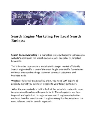  




Search Engine Marketing For Local Search
Business
 

 


Search Engine Marketing is a marketing strategy that aims to increase a 
website’s position in the search engine results pages for its targeted 
keywords.  

This is in order to promote a website to its target market efficiently. 
Search engine traffic is one of the most fought over traffic for websites 
online as they can be a huge source of potential customers and 
business leads. 

Whatever nature of business you are in, you need SEM experts to 
properly market you business’ website to your target customers. 

 What these experts do is to first look at the website’s content in order 
to determine the relevant keywords for it. These keywords are then 
targeted and optimized through various search engine optimization 
methods in order to make search engines recognize the website as the 
most relevant one for certain keywords. 
 