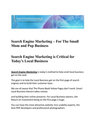  




                                                                           

 

 


Search Engine Marketing – For The Small
Mom and Pop Business
 


Search Engine Marketing is Critical for
Today’s Local Business 
  

Search Engine Marketing is today’s method to help small local business 
get on the web. 

The goal is to help the Local Business get on the first page of search 
engines and to build their customer base. 

We are all aware that The Phone Book Yellow Pages don’t work. Smart 
Local Business Owners takes money 

and building their online presence. For Local Business owners, the 
Return on Investment being on the first page is huge. 

You can have the most attractive website; hire usability experts, the 
best PHP developers and professional photographers 
 
