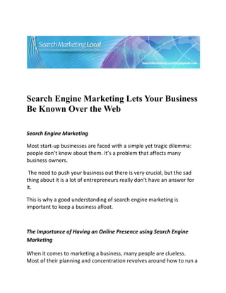 




                                                                             

 

 


Search Engine Marketing Lets Your Business
Be Known Over the Web
 


Search Engine Marketing 

Most start‐up businesses are faced with a simple yet tragic dilemma: 
people don’t know about them. It’s a problem that affects many 
business owners. 

 The need to push your business out there is very crucial, but the sad 
thing about it is a lot of entrepreneurs really don’t have an answer for 
it.  

This is why a good understanding of search engine marketing is 
important to keep a business afloat. 

 

The Importance of Having an Online Presence using Search Engine 
Marketing 

When it comes to marketing a business, many people are clueless. 
Most of their planning and concentration revolves around how to run a 
 