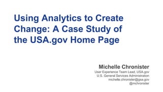 Using Analytics to Create
Change: A Case Study of
the USA.gov Home Page
Michelle Chronister
User Experience Team Lead, USA.gov
U.S. General Services Administration
michelle.chronister@gsa.gov
@mchronister
 