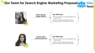 Our Team for Search Engine Marketing Proposal
21
Job Title Here
“Write key credentials and major highlights of the
team member”
This slide is 100% editable. Adapt it to your
needs and capture your audience's attention.
Dexter Murphy
Design Director
Job Title Here
“Write key credentials and major highlights of the
team member”
This slide is 100% editable. Adapt it to your
needs and capture your audience's attention.
Aniyah Peters
Technical Director
 