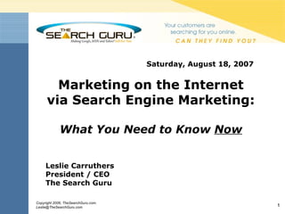 Saturday, August 18, 2007  Marketing on the Internet via Search Engine Marketing: What You Need to Know  Now Leslie Carruthers President / CEO The Search Guru 
