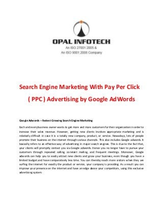 Search Engine Marketing With Pay Per Click
( PPC ) Advertising by Google AdWords
Google Adwords – Fastest Growing Search Engine Marketing
Each and every business owner wants to get more and more customers for their organization in order to
increase their sales revenue. However, getting new clients involves appropriate marketing and is
relatively difficult in case it is a totally new company, product, or service. Nowadays, lots of people
promote their business on the internet through various channels. This also includes Google adwords. It
basically refers to an effective way of advertising in major search engines. This is due to the fact that,
your clients will promptly contact you via Google adwords. Hence you no longer have to pursue your
customers through repeated calling, constant mailing, and frequent meetings. Moreover, Google
adwords can help you to easily attract new clients and grow your business, even though you have a
limited budget and have comparatively less time. You can thereby reach more visitors when they are
surfing the internet for exactly the product or service, your company is providing. As a result you can
improve your presence on the internet and have an edge above your competitors, using this exclusive
advertising system.
 