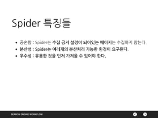 ><SEARCH ENGINE WORKFLOW
Spider 특징들
17
•공손함 : Spider는 수집 금지 설정이 되어있는 페이지는 수집하지 않는다.
•분산성 : Spider는 여러개의 분산처리 가능한 환경이 요구된다.
•우수성 : 유용한 것을 먼저 가져올 수 있어야 한다.
 