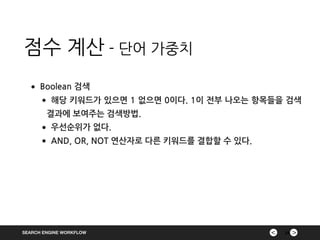 ><SEARCH ENGINE WORKFLOW
점수 계산 - 단어 가중치
24
•Boolean 검색
•해당 키워드가 있으면 1 없으면 0이다. 1이 전부 나오는 항목들을 검색
결과에 보여주는 검색방법.
•우선순위가 없다.
•AND, OR, NOT 연산자로 다른 키워드를 결합할 수 있다.
 