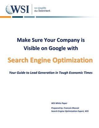 Make Sure Your Company is
      Visible on Google with

Search Engine Optimization
Your Guide to Lead Generation in Tough Economic Times




                          WSI White Paper

                          Prepared by: Francois Muscat
                          Search Engine Optimization Expert, WSI
 