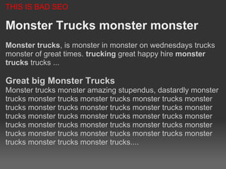 THIS IS BAD SEO

Monster Trucks monster monster
Monster trucks, is monster in monster on wednesdays trucks
monster of great times. trucking great happy hire monster
trucks trucks ...

Great big Monster Trucks
Monster trucks monster amazing stupendus, dastardly monster
trucks monster trucks monster trucks monster trucks monster
trucks monster trucks monster trucks monster trucks monster
trucks monster trucks monster trucks monster trucks monster
trucks monster trucks monster trucks monster trucks monster
trucks monster trucks monster trucks monster trucks monster
trucks monster trucks monster trucks....
 