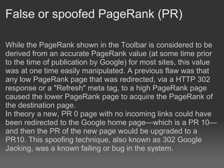 False or spoofed PageRank (PR)

While the PageRank shown in the Toolbar is considered to be
derived from an accurate PageRank value (at some time prior
to the time of publication by Google) for most sites, this value
was at one time easily manipulated. A previous flaw was that
any low PageRank page that was redirected, via a HTTP 302
response or a "Refresh" meta tag, to a high PageRank page
caused the lower PageRank page to acquire the PageRank of
the destination page.
In theory a new, PR 0 page with no incoming links could have
been redirected to the Google home page—which is a PR 10—
and then the PR of the new page would be upgraded to a
PR10. This spoofing technique, also known as 302 Google
Jacking, was a known failing or bug in the system.
 