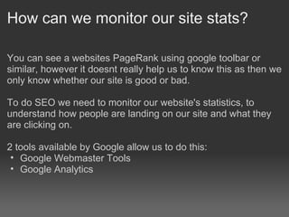 How can we monitor our site stats?

You can see a websites PageRank using google toolbar or
similar, however it doesnt really help us to know this as then we
only know whether our site is good or bad.

To do SEO we need to monitor our website's statistics, to
understand how people are landing on our site and what they
are clicking on.

2 tools available by Google allow us to do this:
 • Google Webmaster Tools
 • Google Analytics
 
