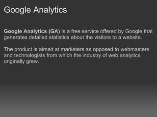 Google Analytics

Google Analytics (GA) is a free service offered by Google that
generates detailed statistics about the visitors to a website.

The product is aimed at marketers as opposed to webmasters
and technologists from which the industry of web analytics
originally grew.
 