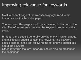 Improving relevance for keywords

Most important page of the website to google (and to the
human viewer) is the index page.

The words on this page should give meaning to the rest of the
site. Therefore essential we use the keyword properly on this
page.

H1 tags, there should generally only be one H1 tag on a page,
and this ideally should contain the keyword. The keyword
should also be in the text following the H1 and we should talk
about the keyword.
Other keywords that are important should also be present on
the homepage.
 