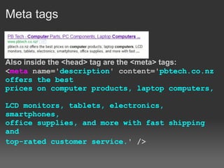 Meta tags


Also inside the <head> tag are the <meta> tags:
<meta name='description' content='pbtech.co.nz
offers the best
prices on computer products, laptop computers,

LCD monitors, tablets, electronics,
smartphones,
office supplies, and more with fast shipping
and
top-rated customer service.' />
 