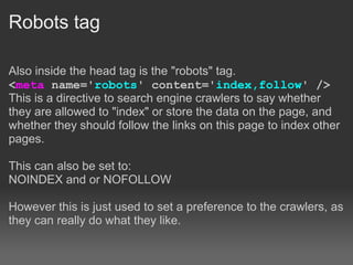 Robots tag

Also inside the head tag is the "robots" tag.
<meta name='robots' content='index,follow' />
This is a directive to search engine crawlers to say whether
they are allowed to "index" or store the data on the page, and
whether they should follow the links on this page to index other
pages.

This can also be set to:
NOINDEX and or NOFOLLOW

However this is just used to set a preference to the crawlers, as
they can really do what they like.
 