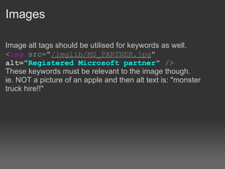 Images

Image alt tags should be utilised for keywords as well.
<img src="/imglib/MS_PARTNER.jpg"
alt="Registered Microsoft partner" />
These keywords must be relevant to the image though.
ie. NOT a picture of an apple and then alt text is: "monster
truck hire!!"
 