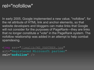 rel="nofollow"

In early 2005, Google implemented a new value, "nofollow", for
the rel attribute of HTML link and anchor elements, so that
website developers and bloggers can make links that Google
will not consider for the purposes of PageRank—they are links
that no longer constitute a "vote" in the PageRank system. The
nofollow relationship was added in an attempt to help combat
spamdexing.

<img src="/imglib/MS_PARTNER.jpg"
alt="Registered Microsoft partner"
rel="nofollow" />
 