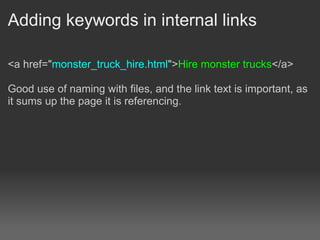 Adding keywords in internal links

<a href="monster_truck_hire.html">Hire monster trucks</a>

Good use of naming with files, and the link text is important, as
it sums up the page it is referencing.
 