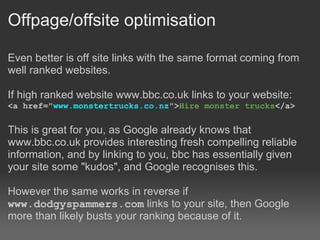 Offpage/offsite optimisation

Even better is off site links with the same format coming from
well ranked websites.

If high ranked website www.bbc.co.uk links to your website:
<a href="www.monstertrucks.co.nz">Hire monster trucks</a>

This is great for you, as Google already knows that
www.bbc.co.uk provides interesting fresh compelling reliable
information, and by linking to you, bbc has essentially given
your site some "kudos", and Google recognises this.

However the same works in reverse if
www.dodgyspammers.com links to your site, then Google
more than likely busts your ranking because of it.
 