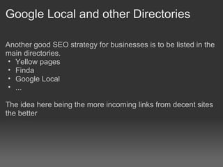 Google Local and other Directories

Another good SEO strategy for businesses is to be listed in the
main directories.
 • Yellow pages
 • Finda
 • Google Local
 • ...

The idea here being the more incoming links from decent sites
the better
 