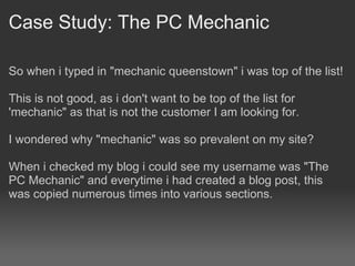 Case Study: The PC Mechanic

So when i typed in "mechanic queenstown" i was top of the list!

This is not good, as i don't want to be top of the list for
'mechanic" as that is not the customer I am looking for.

I wondered why "mechanic" was so prevalent on my site?

When i checked my blog i could see my username was "The
PC Mechanic" and everytime i had created a blog post, this
was copied numerous times into various sections.
 