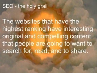 SEO - the holy grail


The websites that have the
highest ranking have interesting
original and compelling content,
that people are going to want to
search for, read, and to share.
 
