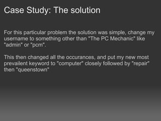 Case Study: The solution

For this particular problem the solution was simple, change my
username to something other than "The PC Mechanic" like
"admin" or "pcm".

This then changed all the occurances, and put my new most
prevailent keyword to "computer" closely followed by "repair"
then "queenstown"
 