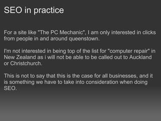 SEO in practice

For a site like "The PC Mechanic", I am only interested in clicks
from people in and around queenstown.

I'm not interested in being top of the list for "computer repair" in
New Zealand as i will not be able to be called out to Auckland
or Christchurch.

This is not to say that this is the case for all businesses, and it
is something we have to take into consideration when doing
SEO.
 