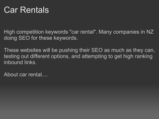 Car Rentals

High competition keywords "car rental". Many companies in NZ
doing SEO for these keywords.

These websites will be pushing their SEO as much as they can,
testing out different options, and attempting to get high ranking
inbound links.

About car rental....
 