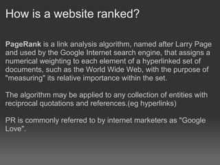 How is a website ranked?

PageRank is a link analysis algorithm, named after Larry Page
and used by the Google Internet search engine, that assigns a
numerical weighting to each element of a hyperlinked set of
documents, such as the World Wide Web, with the purpose of
"measuring" its relative importance within the set.

The algorithm may be applied to any collection of entities with
reciprocal quotations and references.(eg hyperlinks)

PR is commonly referred to by internet marketers as "Google
Love".
 