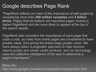 Google describes Page Rank
"PageRank reflects our view of the importance of web pages by
considering more than 500 million variables and 2 billion
terms. Pages that we believe are important pages receive a
higher PageRank and are more likely to appear at the top of
the search results.

PageRank also considers the importance of each page that
casts a vote, as votes from some pages are considered to have
greater value, thus giving the linked page greater value. We
have always taken a pragmatic approach to help improve
search quality and create useful products, and our technology
uses the collective intelligence of the web to determine a
page's importance."

More info:
http://www.google.com/about/corporate/company/tech.html
 