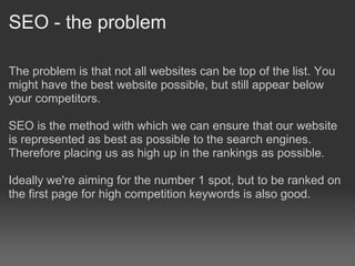 SEO - the problem

The problem is that not all websites can be top of the list. You
might have the best website possible, but still appear below
your competitors.

SEO is the method with which we can ensure that our website
is represented as best as possible to the search engines.
Therefore placing us as high up in the rankings as possible.

Ideally we're aiming for the number 1 spot, but to be ranked on
the first page for high competition keywords is also good.
 