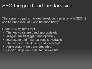 SEO the good and the dark side

There are two paths the web developer can take with SEO. It
can be done well, or it can be done badly.

Good SEO ensures that
• The keywords are used appropriately
• Images are alt tagged appropriately
• Interesting and fresh content is available
• The website is built well, and loads fast
• Appropriate videos are embeded.
• Good quality links point to the website
 